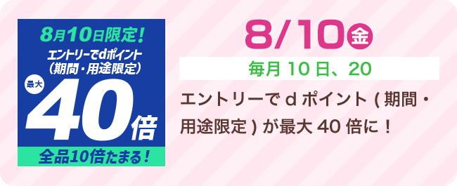 8/10（月）[毎月10日、20日] エントリーでdポイント（期間・用途限定）が最大40倍に！