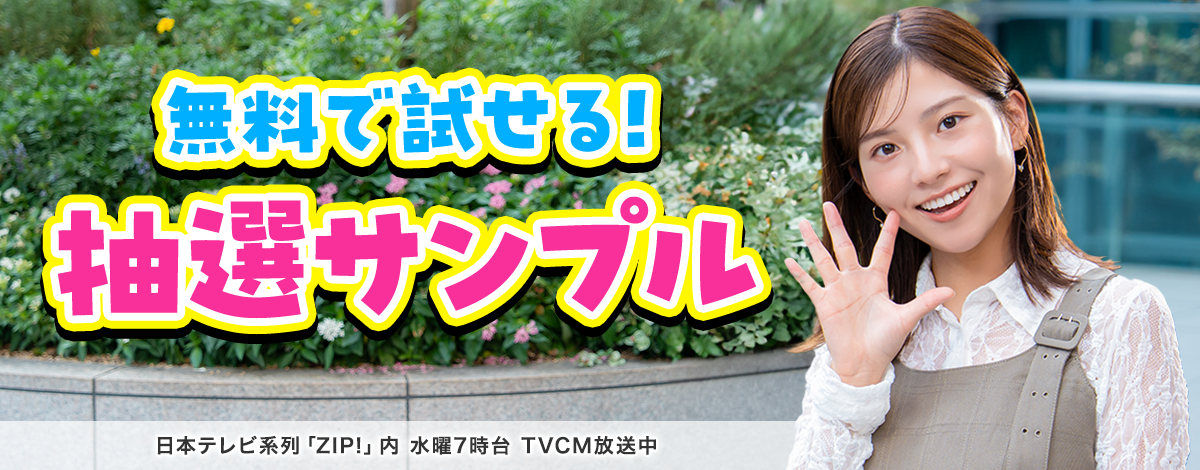 会員登録で500円OFFクーポンプレゼント♪ 今週のイチオシは、無料で試せる！ 抽選サンプル♪ 日本テレビ「ZIP!」内 火曜7時台 TVCM放送中※関東ローカルのみ