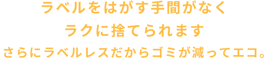 ラベルをはがす手間がなくラクに捨てられます。さらにラベルレスだからゴミが減ってエコ。