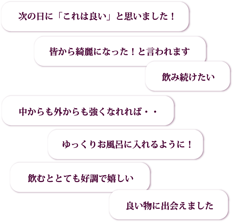 次の日に「これは良い」と思いました!/皆から綺麗になった!と言われます/中からも外からも強くなれれば・・/ゆっくりお風呂に入れるように!/飲み続けたい/飲むととても好調で嬉しい/良い物に出会えました