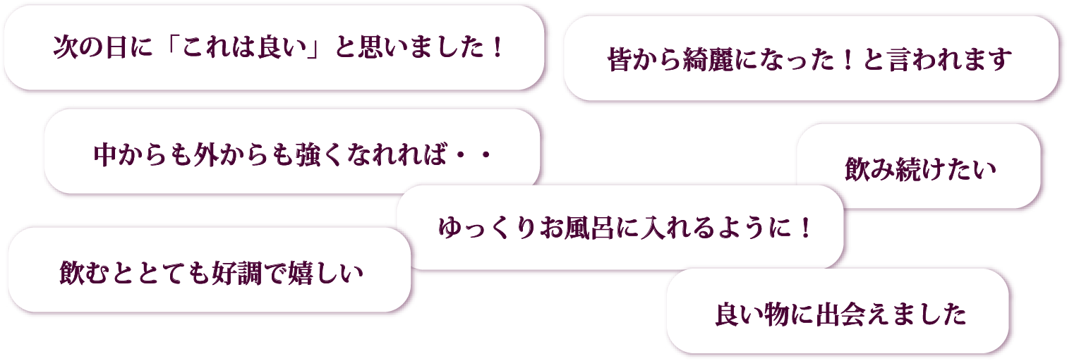 次の日に「これは良い」と思いました!/皆から綺麗になった!と言われます/中からも外からも強くなれれば・・/ゆっくりお風呂に入れるように!/飲み続けたい/飲むととても好調で嬉しい/良い物に出会えました