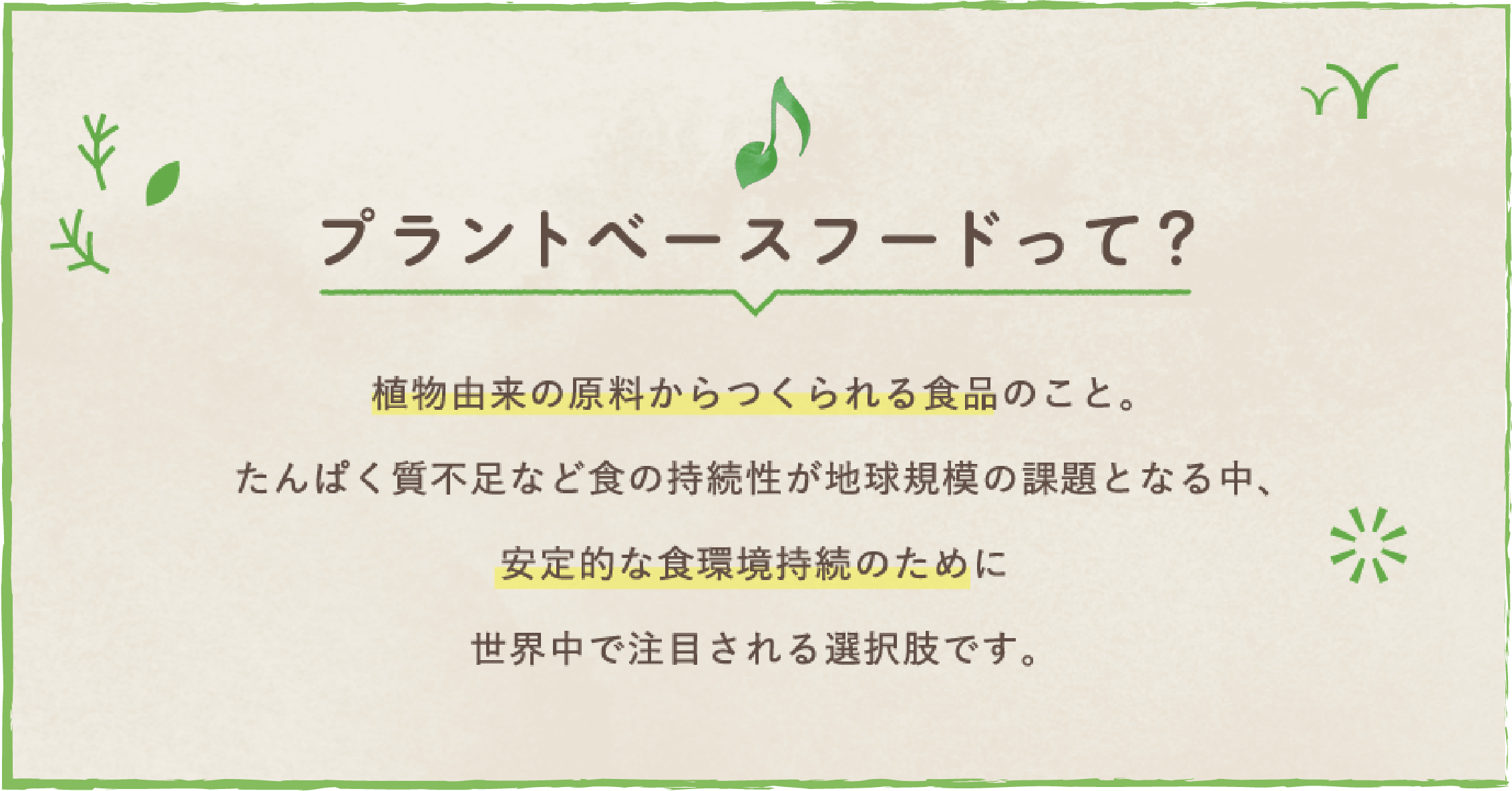 プラントベースフードって？　植物由来の原料からつくられる食品のこと。たんぱく質不足などの食の持続性が地球規模の課題となる中、安定的な食環境持続のたまに世界中で注目される選択肢です。